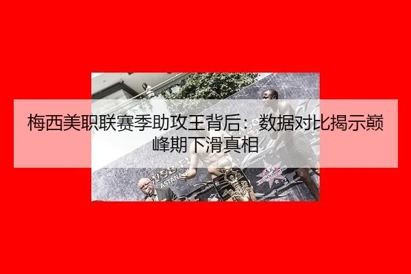梅西美职联赛季助攻王背后：数据对比揭示巅峰期下滑真相