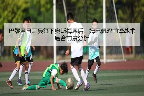 巴黎圣日耳曼签下奥斯梅恩后：姆巴佩双前锋战术磨合前景分析