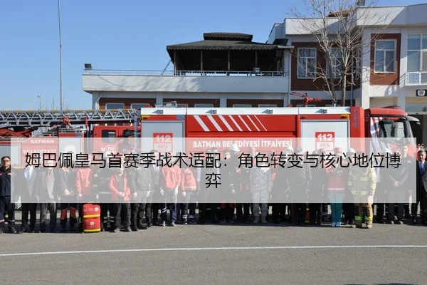 姆巴佩皇马首赛季战术适配：角色转变与核心地位博弈