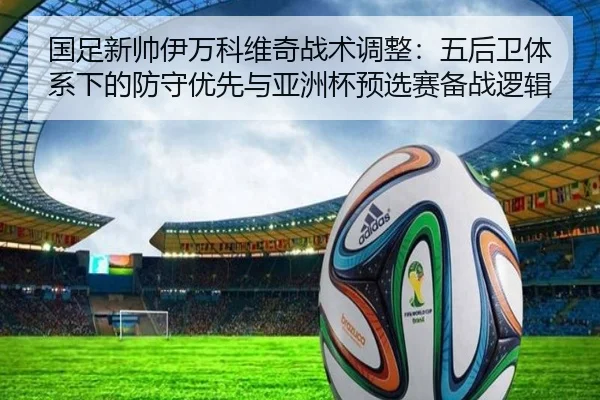 国足新帅伊万科维奇战术调整：五后卫体系下的防守优先与亚洲杯预选赛备战逻辑