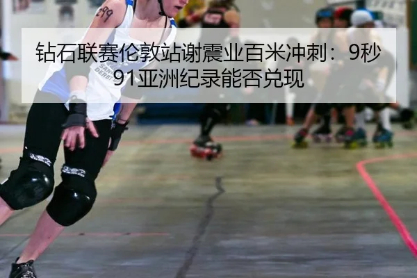 钻石联赛伦敦站谢震业百米冲刺：9秒91亚洲纪录能否兑现